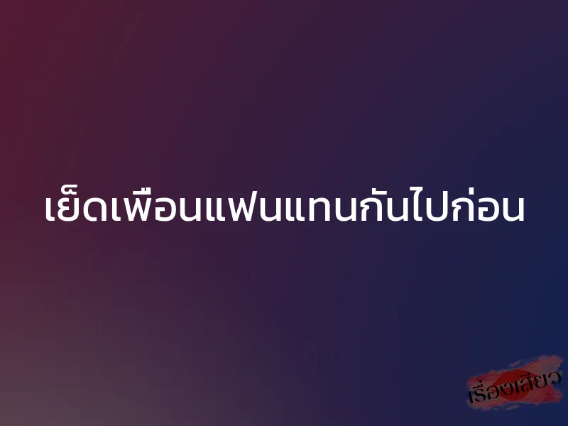 เย็ดเพื่อนแฟนแทนกันไปก่อน 1 เย็ดเพื่อนแฟนแทนกันไปก่อน