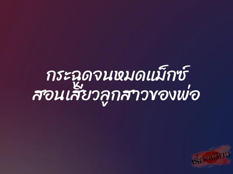 กระฉูดจนหมดแม็กซ์ สอนเสียวลูกสาวของพ่อ 5 กระฉูดจนหมดแม็กซ์ สอนเสียวลูกสาวของพ่อ