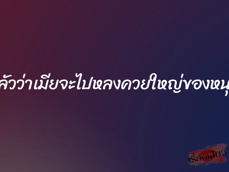 กลัวว่าเมียจะไปหลงควยใหญ่ของหนุ่ม 1 กลัวว่าเมียจะไปหลงควยใหญ่ของหนุ่ม
