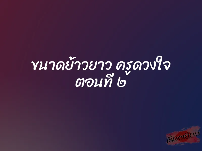 ขนาดย้าวยาว ครูดวงใจ ตอนที่ ๒ 1 ขนาดย้าวยาว ครูดวงใจ ตอนที่ ๒
