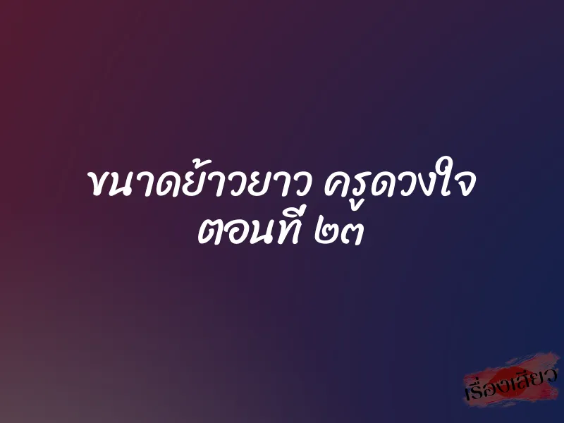 ขนาดย้าวยาว ครูดวงใจ ตอนที่ ๒๓ 1 ขนาดย้าวยาว ครูดวงใจ ตอนที่ ๒๓