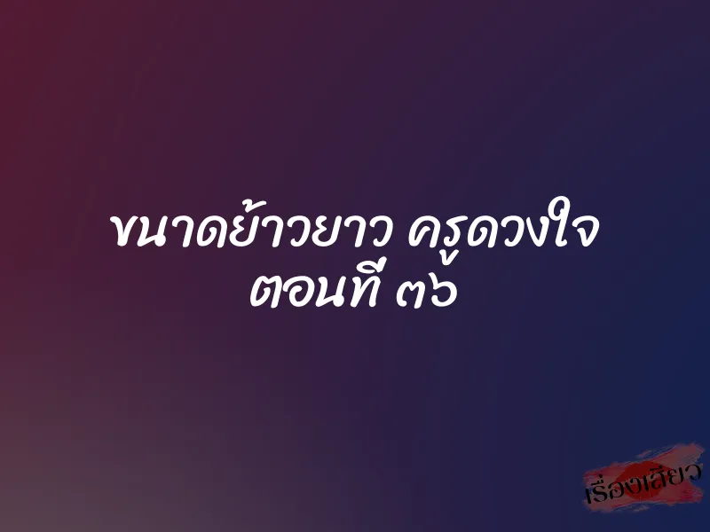 ขนาดย้าวยาว ครูดวงใจ ตอนที่ ๓๖ 1 ขนาดย้าวยาว ครูดวงใจ ตอนที่ ๓๖