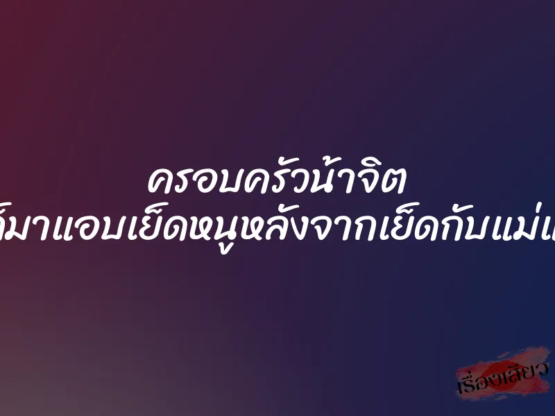 ครอบครัวน้าจิต ”พี่ก็มาแอบเย็ดหนูหลังจากเย็ดกับแม่แล้ว” 5 ครอบครัวน้าจิต ”พี่ก็มาแอบเย็ดหนูหลังจากเย็ดกับแม่แล้ว”