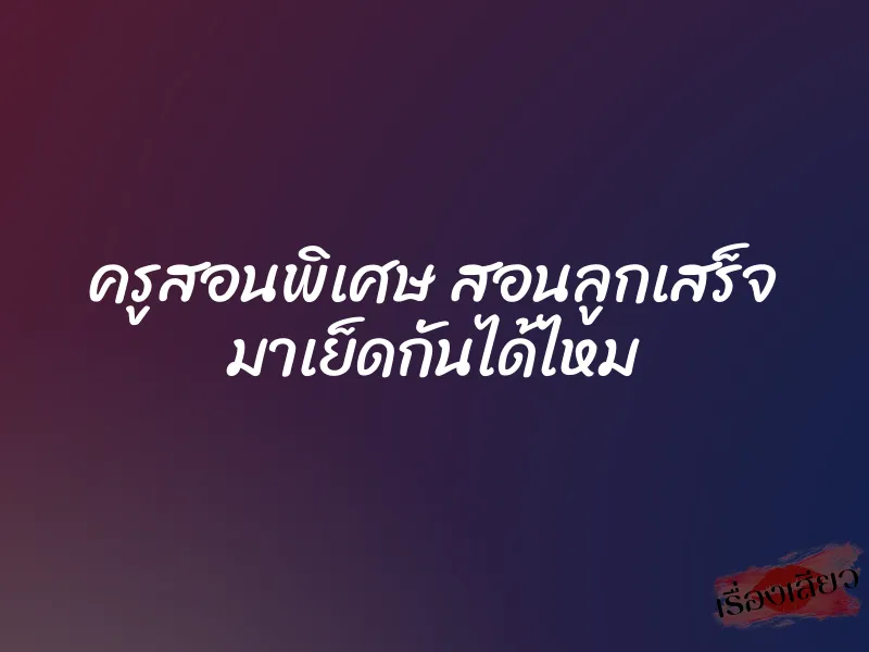 ครูสอนพิเศษ สอนลูกเสร็จ มาเย็ดกันได้ไหม 4 ครูสอนพิเศษ สอนลูกเสร็จ มาเย็ดกันได้ไหม