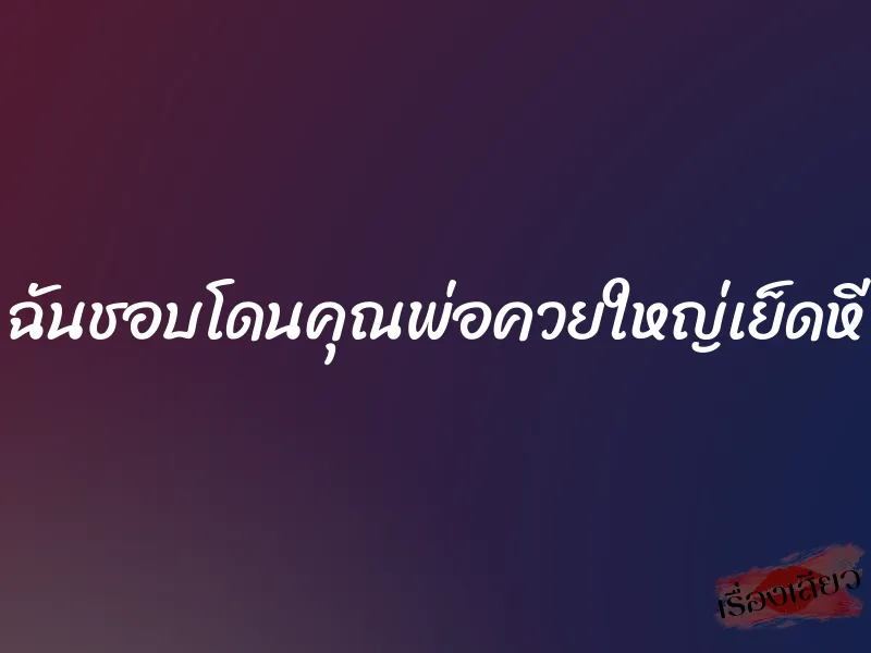 ฉันชอบโดนคุณพ่อควยใหญ่เย็ดหี 8 ฉันชอบโดนคุณพ่อควยใหญ่เย็ดหี