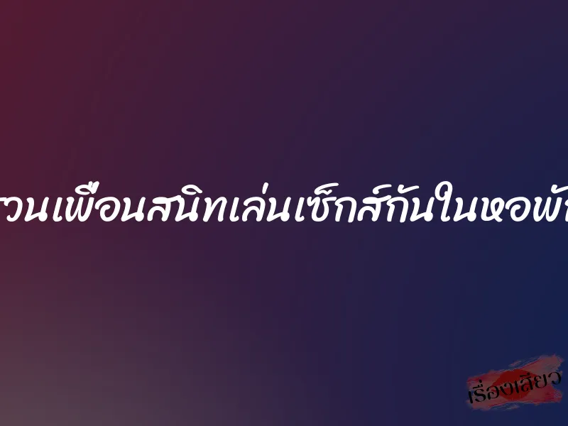 ชวนเพื่อนสนิทเล่นเซ็กส์กันในหอพัก 1 ชวนเพื่อนสนิทเล่นเซ็กส์กันในหอพัก