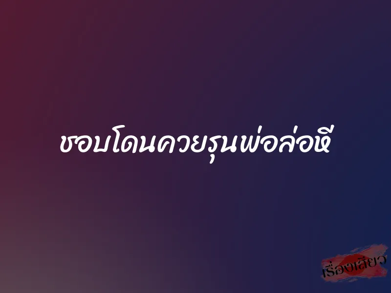 ชอบโดนควยรุนพ่อล่อหี 4 ชอบโดนควยรุนพ่อล่อหี