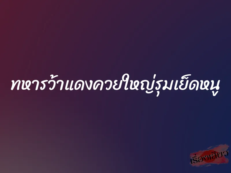 ทหารว้าแดงควยใหญ่รุมเย็ดหนู 7 ทหารว้าแดงควยใหญ่รุมเย็ดหนู