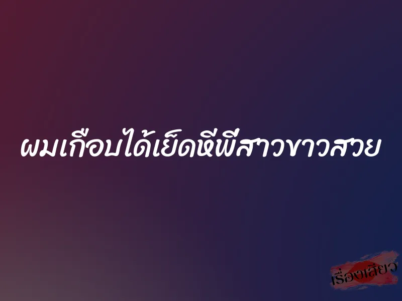ผมเกือบได้เย็ดหีพี่สาวขาวสวย 4 ผมเกือบได้เย็ดหีพี่สาวขาวสวย