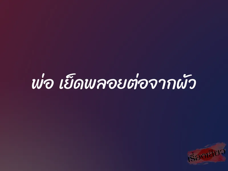 พ่อ เย็ดพลอยต่อจากผัว 1 พ่อ เย็ดพลอยต่อจากผัว
