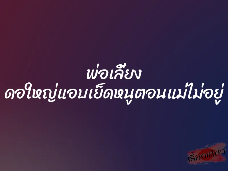 พ่อเลี้ยง ดอใหญ่แอบเย็ดหนูตอนแม่ไม่อยู่ 2 พ่อเลี้ยง ดอใหญ่แอบเย็ดหนูตอนแม่ไม่อยู่