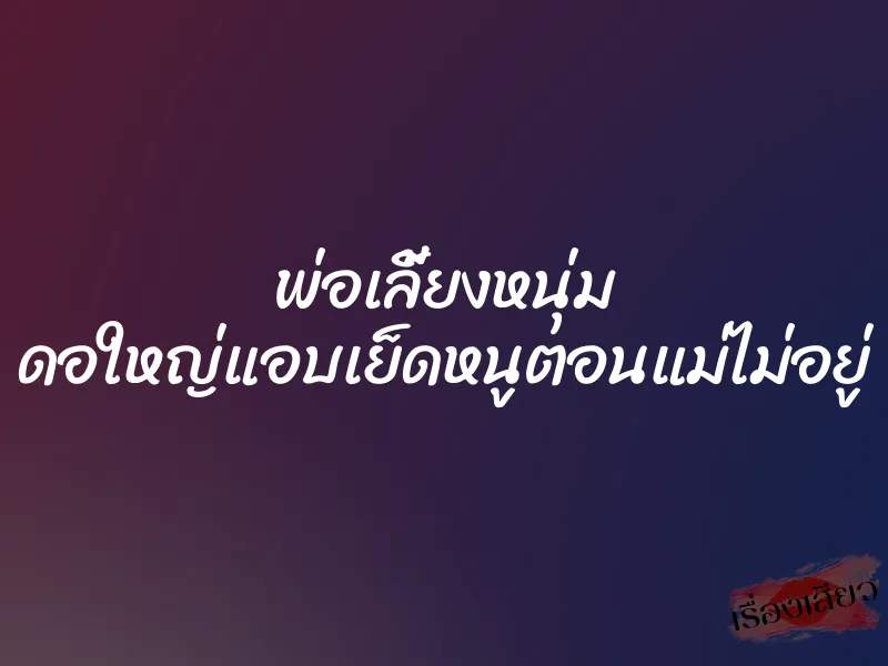 พ่อเลี้ยงหนุ่ม ดอใหญ่แอบเย็ดหนูตอนแม่ไม่อยู่ 1 พ่อเลี้ยงหนุ่ม ดอใหญ่แอบเย็ดหนูตอนแม่ไม่อยู่