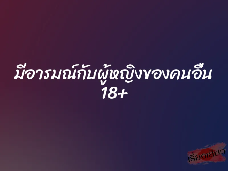 มีอารมณ์กับผู้หญิงของคนอื่น 18+ 1 มีอารมณ์กับผู้หญิงของคนอื่น 18+
