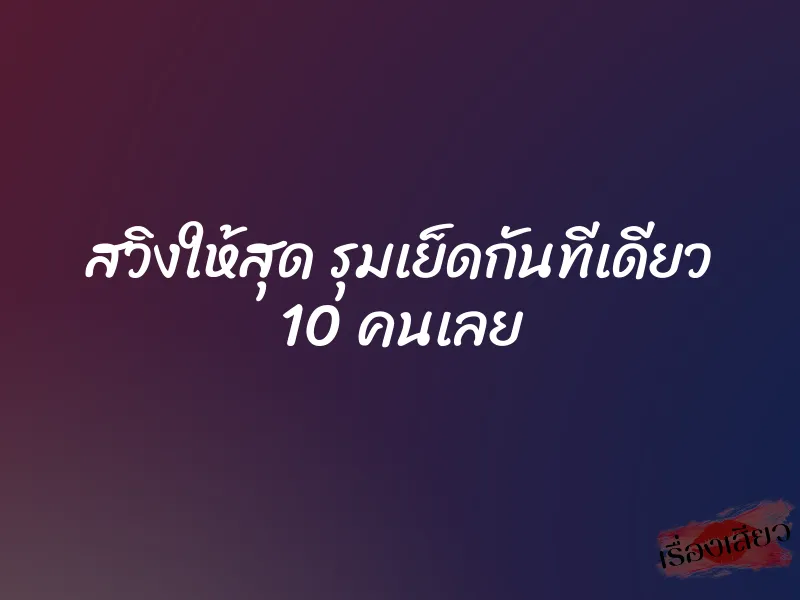 สวิงให้สุด รุมเย็ดกันทีเดียว 10 คนเลย 4 สวิงให้สุด รุมเย็ดกันทีเดียว 10 คนเลย