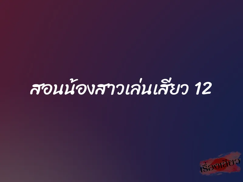 สอนน้องสาวเล่นเสียว 12 1 สอนน้องสาวเล่นเสียว 12