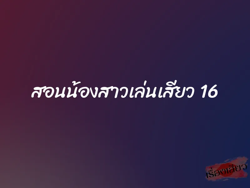 สอนน้องสาวเล่นเสียว 16 1 สอนน้องสาวเล่นเสียว 16