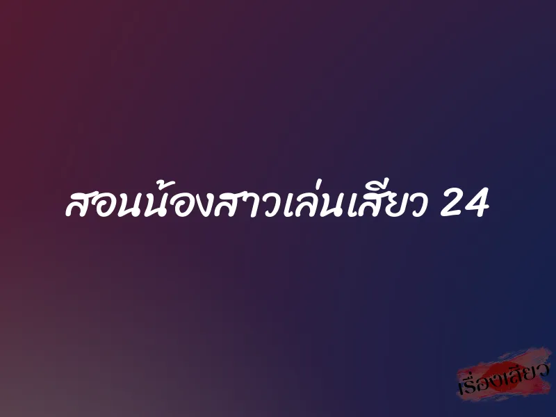 สอนน้องสาวเล่นเสียว 24 1 สอนน้องสาวเล่นเสียว 24
