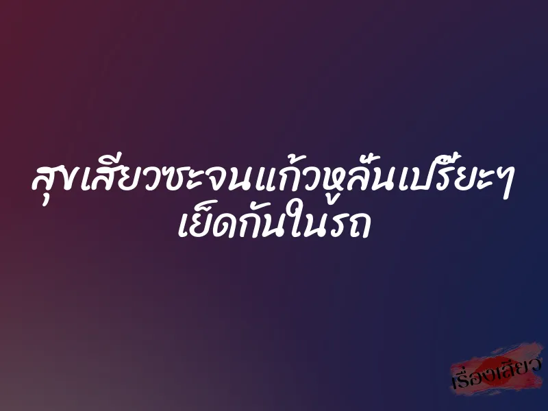สุขเสียวซะจนแก้วหูลั่นเปรี๊ยะๆ เย็ดกันในรถ 4 สุขเสียวซะจนแก้วหูลั่นเปรี๊ยะๆ เย็ดกันในรถ