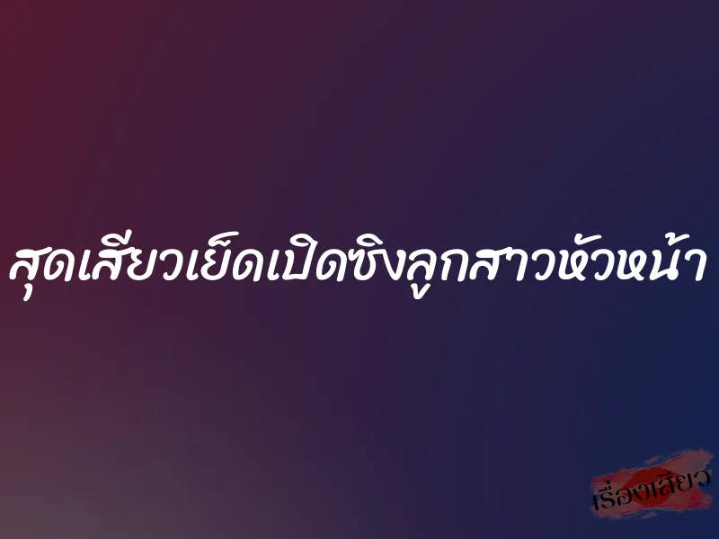สุดเสียวเย็ดเปิดซิงลูกสาวหัวหน้า 10 สุดเสียวเย็ดเปิดซิงลูกสาวหัวหน้า