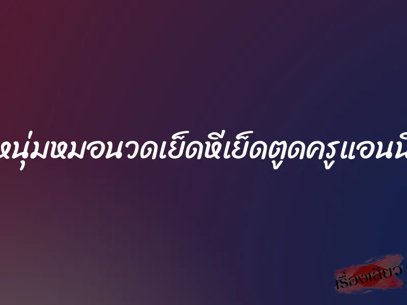 หนุ่มหมอนวดเย็ดหีเย็ดตูดครูแอนนี่ 7 หนุ่มหมอนวดเย็ดหีเย็ดตูดครูแอนนี่