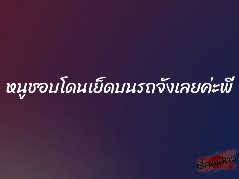 หนูชอบโดนเย็ดบนรถจังเลยค่ะพี่ 1 หนูชอบโดนเย็ดบนรถจังเลยค่ะพี่