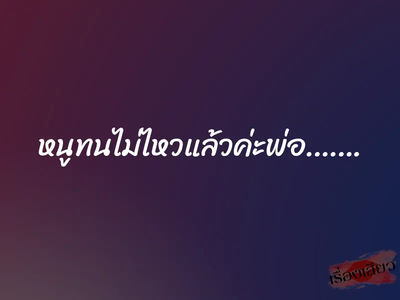 หนูทนไม่ไหวแล้วค่ะพ่อ……. 10 หนูทนไม่ไหวแล้วค่ะพ่อ…….