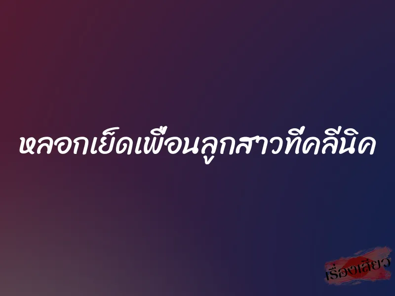 หลอกเย็ดเพื่อนลูกสาวที่คลีนิค 3 หลอกเย็ดเพื่อนลูกสาวที่คลีนิค