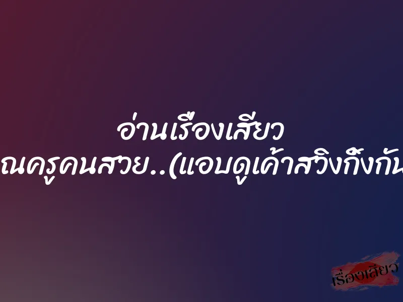 อ่านเรื่องเสียว คุณครูคนสวย..(แอบดูเค้าสวิงกิ้งกัน) 1 อ่านเรื่องเสียว คุณครูคนสวย..(แอบดูเค้าสวิงกิ้งกัน)