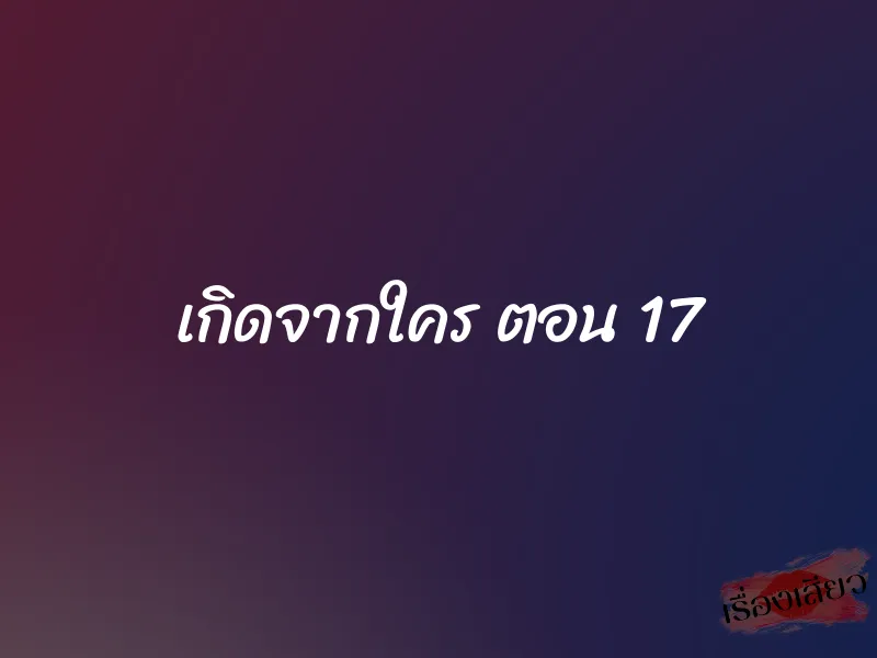 เกิดจากใคร ตอน 17 1 เกิดจากใคร ตอน 17