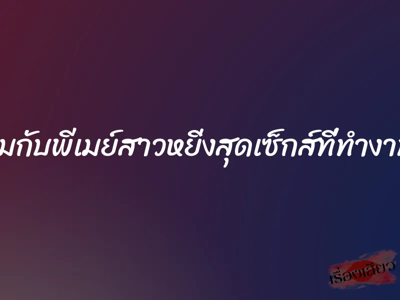 เซ็กส์ของผมกับพีเมย์สาวหยิ่งสุดเซ็กส์ที่ทำงาน(เรื่องจริง) 1 เซ็กส์ของผมกับพีเมย์สาวหยิ่งสุดเซ็กส์ที่ทำงาน(เรื่องจริง)