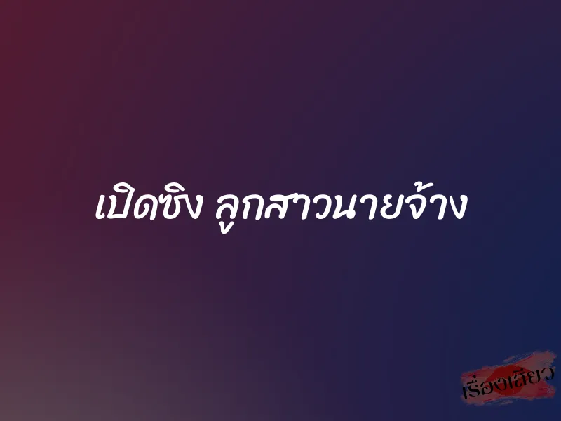 เปิดซิง ลูกสาวนายจ้าง 4 เปิดซิง ลูกสาวนายจ้าง