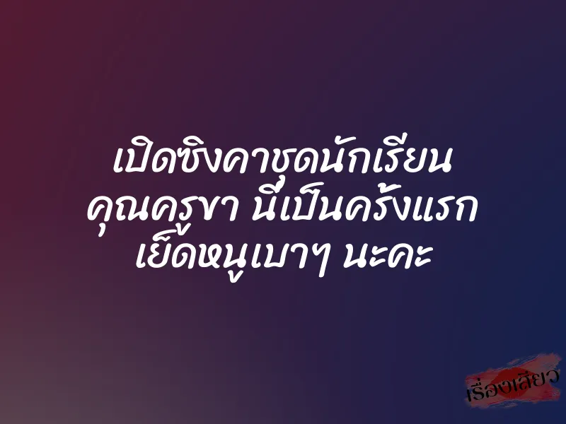 เปิดซิงคาชุดนักเรียน คุณครูขา นี่เป็นครั้งแรก เย็ดหนูเบาๆ นะคะ 2 เปิดซิงคาชุดนักเรียน คุณครูขา นี่เป็นครั้งแรก เย็ดหนูเบาๆ นะคะ