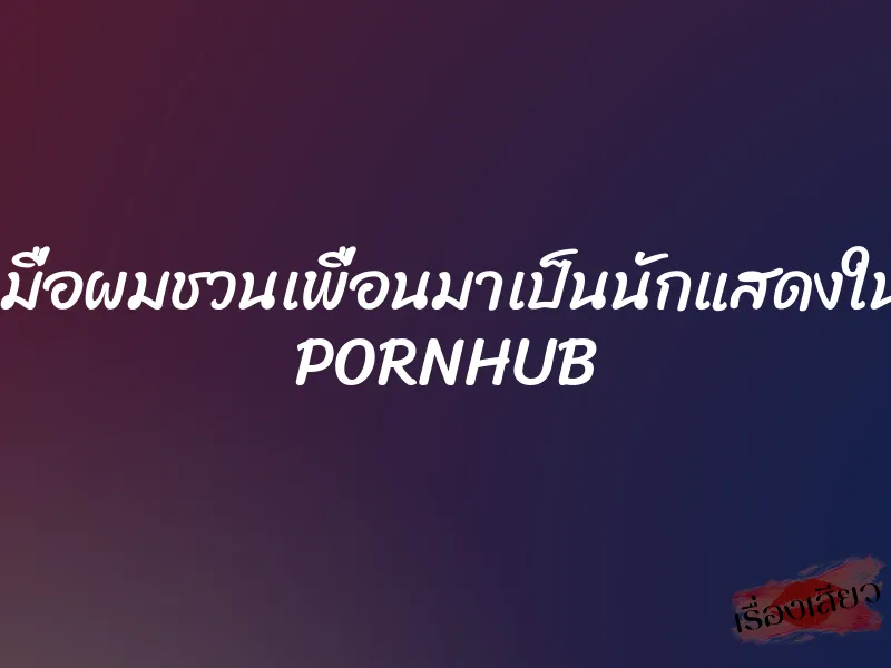 เมื่อผมชวนเพื่อนมาเป็นนักแสดงใน PORNHUB 6 เมื่อผมชวนเพื่อนมาเป็นนักแสดงใน PORNHUB
