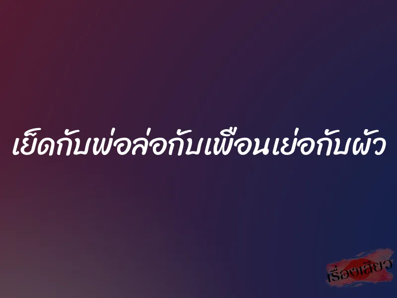 เย็ดกับพ่อล่อกับเพือนเย่อกับผัว 1 เย็ดกับพ่อล่อกับเพือนเย่อกับผัว