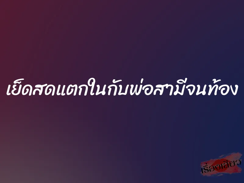 เย็ดสดแตกในกับพ่อสามีจนท้อง 5 เย็ดสดแตกในกับพ่อสามีจนท้อง