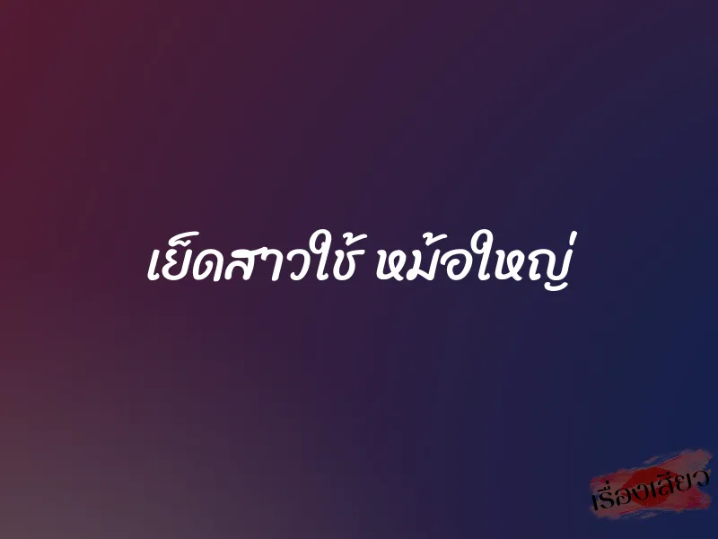 เย็ดสาวใช้ หม้อใหญ่ 10 เย็ดสาวใช้ หม้อใหญ่