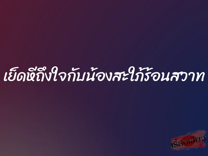 เย็ดหีถึงใจกับน้องสะใภ้ร้อนสวาท 5 เย็ดหีถึงใจกับน้องสะใภ้ร้อนสวาท