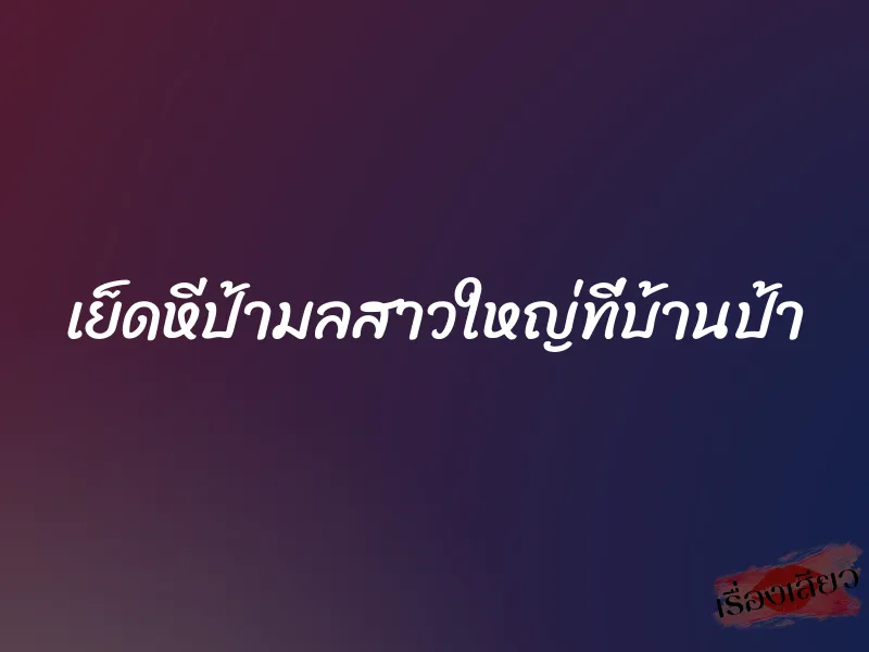เย็ดหีป้ามลสาวใหญ่ที่บ้านป้า 6 เย็ดหีป้ามลสาวใหญ่ที่บ้านป้า