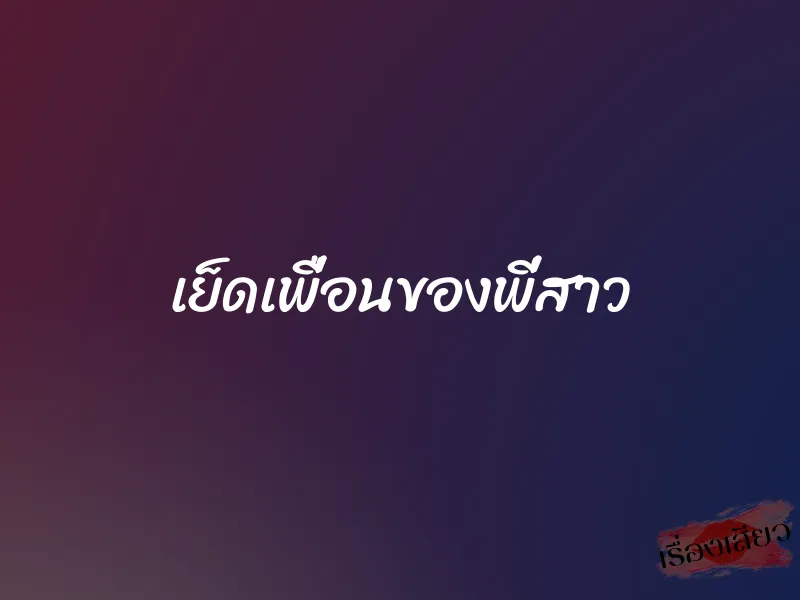 เย็ดเพื่อนของพี่สาว 5 เย็ดเพื่อนของพี่สาว
