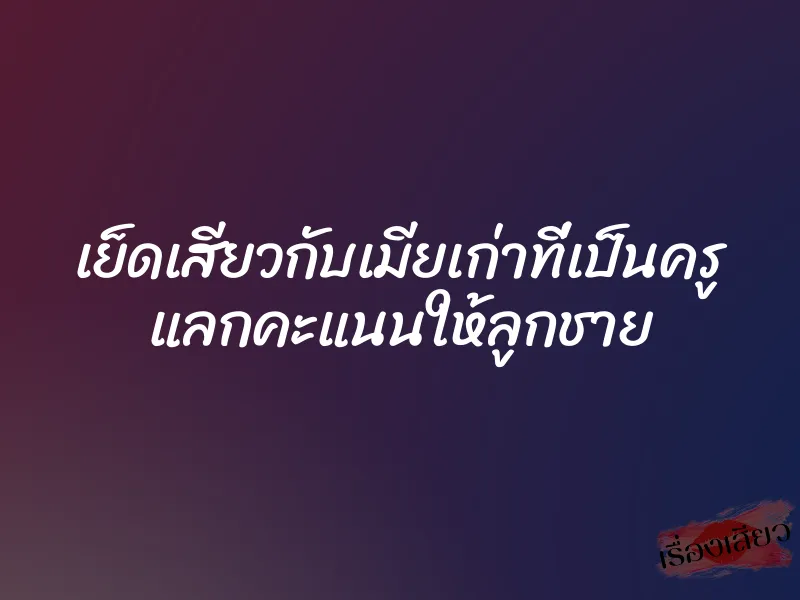 เย็ดเสียวกับเมียเก่าที่เป็นครู แลกคะแนนให้ลูกชาย 1 เย็ดเสียวกับเมียเก่าที่เป็นครู แลกคะแนนให้ลูกชาย