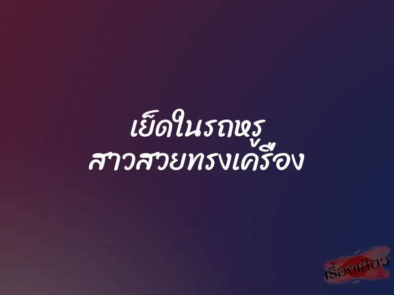 เย็ดในรถหรู สาวสวยทรงเครื่อง 7 เย็ดในรถหรู สาวสวยทรงเครื่อง