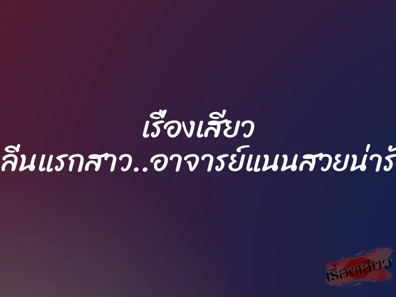 เรื่องเสียว กลิ่นแรกสาว..อาจารย์แนนสวยน่ารัก 5 เรื่องเสียว กลิ่นแรกสาว..อาจารย์แนนสวยน่ารัก