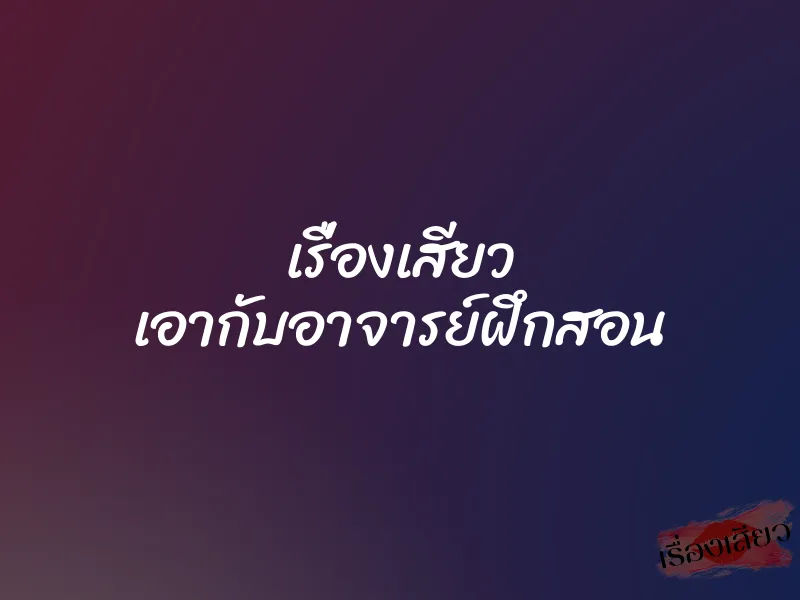 เรื่องเสียว เอากับอาจารย์ฝึกสอน 1 เรื่องเสียว เอากับอาจารย์ฝึกสอน