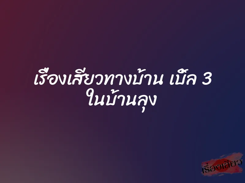 เรื่องเสียวทางบ้าน เบิ้ล 3 ในบ้านลุง 6 เรื่องเสียวทางบ้าน เบิ้ล 3 ในบ้านลุง