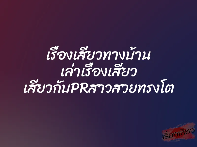 เรื่องเสียวทางบ้าน เล่าเรื่องเสียว เสียวกับPRสาวสวยทรงโต 1 เรื่องเสียวทางบ้าน เล่าเรื่องเสียว เสียวกับPRสาวสวยทรงโต