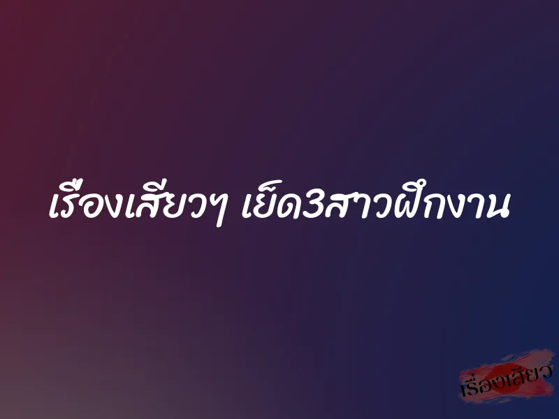 เรื่องเสียวๆ เย็ด3สาวฝึกงาน 1 เรื่องเสียวๆ เย็ด3สาวฝึกงาน