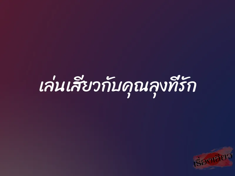 เล่นเสียวกับคุณลุงที่รัก 1 เล่นเสียวกับคุณลุงที่รัก