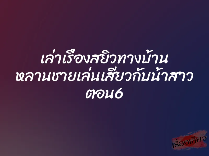 เล่าเรื่องสยิวทางบ้าน หลานชายเล่นเสียวกับน้าสาว ตอน6 6 เล่าเรื่องสยิวทางบ้าน หลานชายเล่นเสียวกับน้าสาว ตอน6