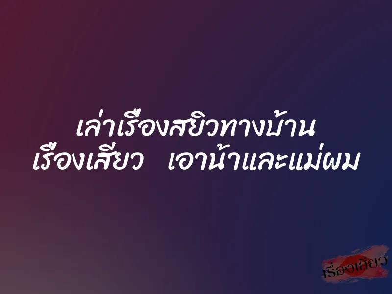เล่าเรื่องสยิวทางบ้าน เรื่องเสียว เอาน้าและแม่ผม 9 เล่าเรื่องสยิวทางบ้าน เรื่องเสียว เอาน้าและแม่ผม