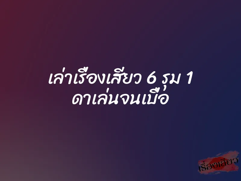 เล่าเรื่องเสียว 6 รุม 1 ดาเล่นจนเบื่อ 1 เล่าเรื่องเสียว 6 รุม 1 ดาเล่นจนเบื่อ